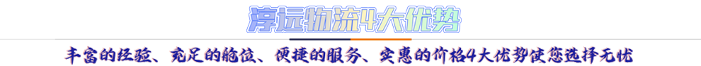 淳遠(yuǎn)物流4大優(yōu)勢*豐富的經(jīng)驗(yàn)、充足的艙位、便捷的服務(wù)、實(shí)惠的價(jià)格4大優(yōu)勢讓您選擇無憂